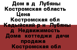 Дом в д. Лубяны, Костромская область › Цена ­ 2 700 000 - Костромская обл., Кадыйский р-н, Лубяны д. Недвижимость » Дома, коттеджи, дачи продажа   . Костромская обл.